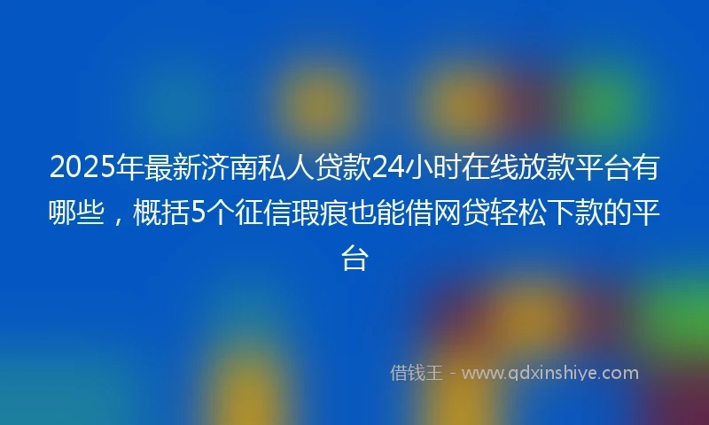 2025年最新济南私人贷款24小时在线放款平台有哪些，概括5个征信瑕疵也能借网贷轻松下款的平台