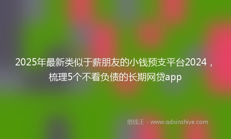 2025年最新类似于薪朋友的小钱预支平台2024，梳理5个不看负债的长期网贷app