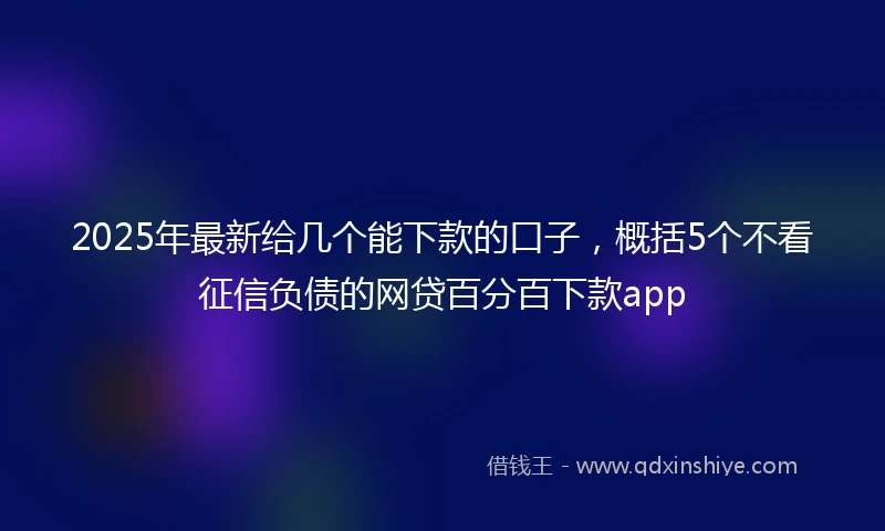 2025年最新给几个能下款的口子，概括5个不看征信负债的网贷百分百下款app