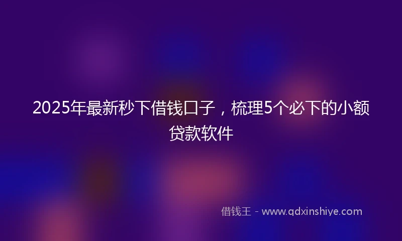 2025年最新秒下借钱口子，梳理5个必下的小额贷款软件