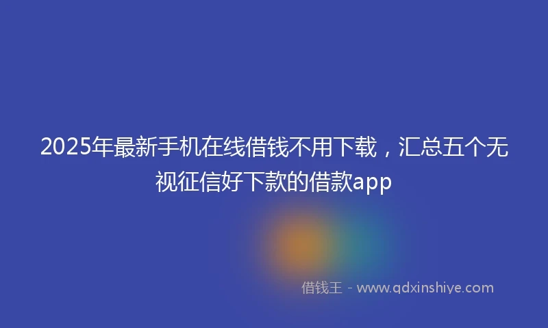 2025年最新手机在线借钱不用下载，汇总五个无视征信好下款的借款app