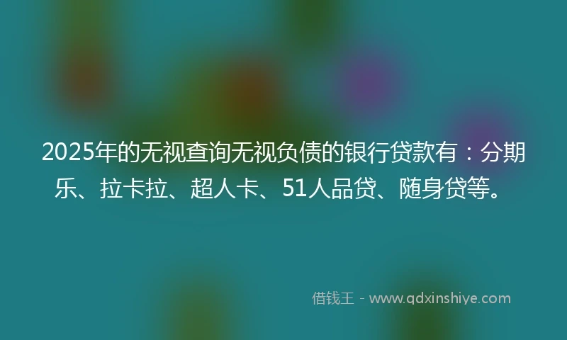 2025年的无视查询无视负债的银行贷款有：分期乐、拉卡拉、超人卡、51人品贷、随身贷等。
