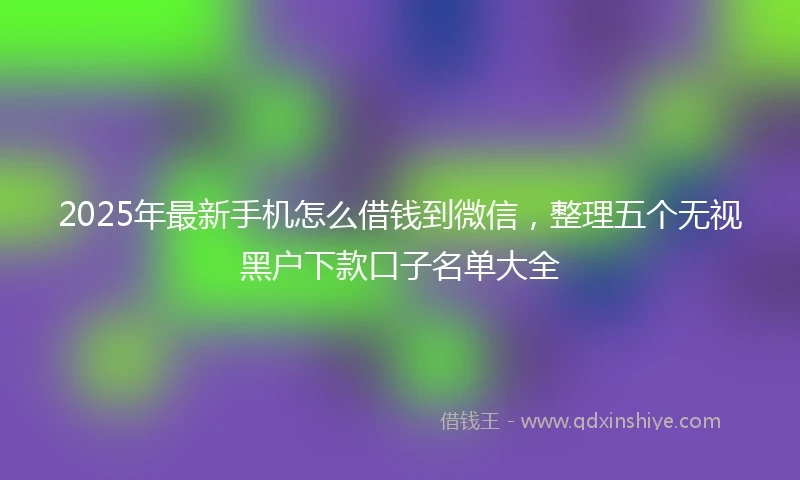 2025年最新手机怎么借钱到微信，整理五个无视黑户下款口子名单大全