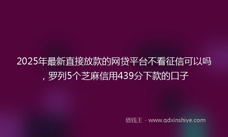 2025年最新直接放款的网贷平台不看征信可以吗，罗列5个芝麻信用439分下款的口子