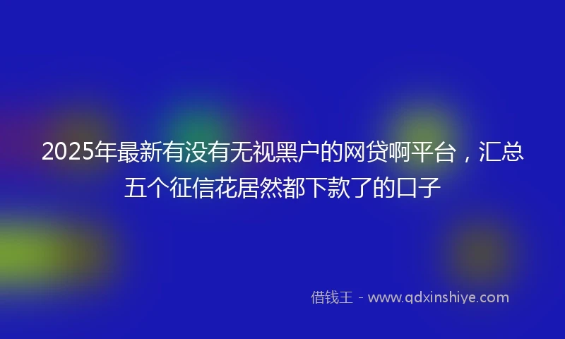 2025年最新有没有无视黑户的网贷啊平台，汇总五个征信花居然都下款了的口子