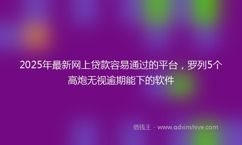 2025年最新网上贷款容易通过的平台，罗列5个高炮无视逾期能下的软件