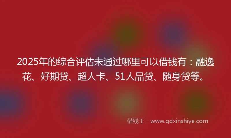 2025年的综合评估未通过哪里可以借钱有：融逸花、好期贷、超人卡、51人品贷、随身贷等。