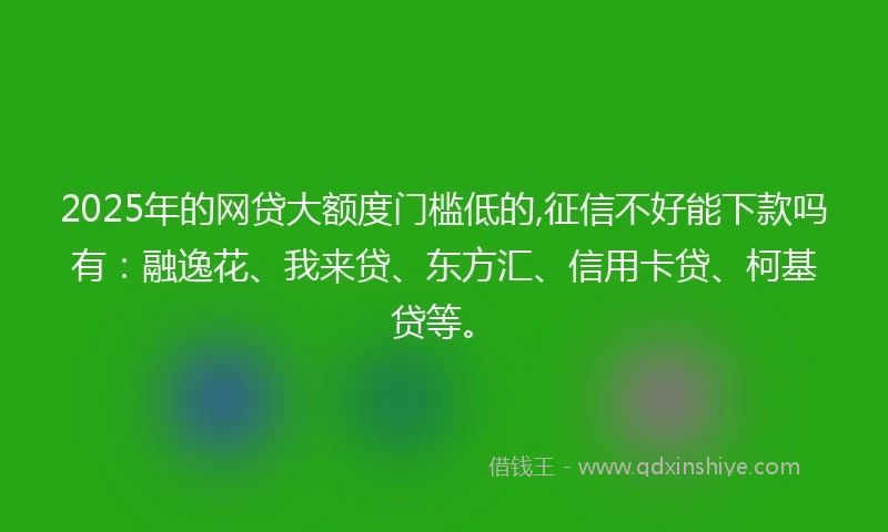 2025年的网贷大额度门槛低的,征信不好能下款吗有：融逸花、我来贷、东方汇、信用卡贷、柯基贷等。