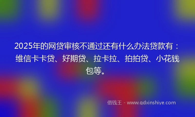 2025年的网贷审核不通过还有什么办法贷款有：维信卡卡贷、好期贷、拉卡拉、拍拍贷、小花钱包等。