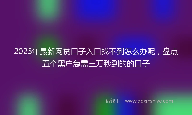 2025年最新网贷口子入口找不到怎么办呢，盘点五个黑户急需三万秒到的的口子