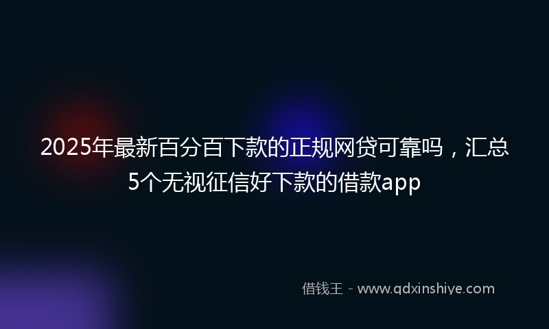 2025年最新百分百下款的正规网贷可靠吗，汇总5个无视征信好下款的借款app