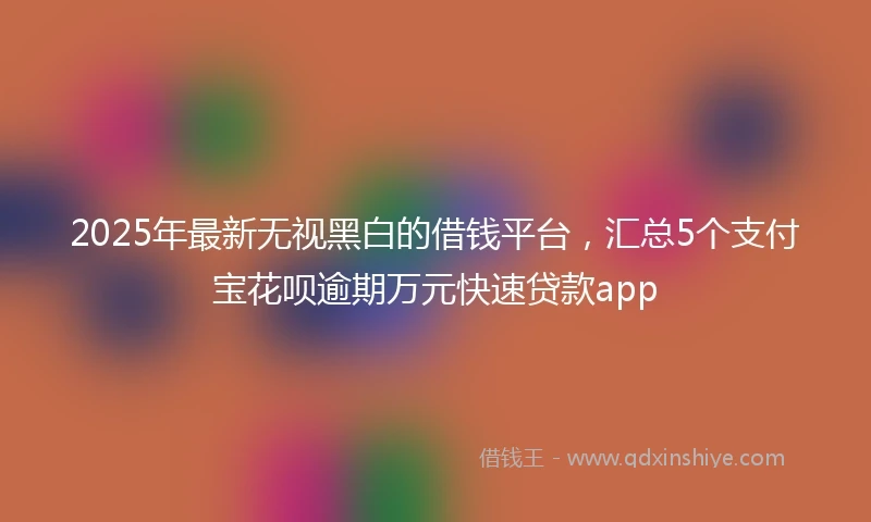 2025年最新无视黑白的借钱平台，汇总5个支付宝花呗逾期万元快速贷款app
