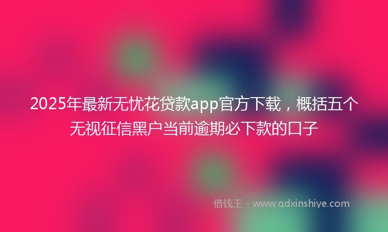 2025年最新无忧花贷款app官方下载，概括五个无视征信黑户当前逾期必下款的口子
