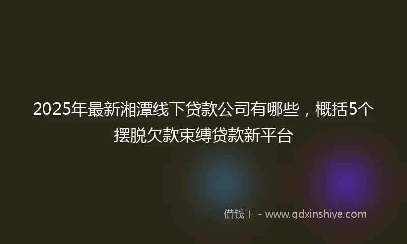 2025年最新湘潭线下贷款公司有哪些，概括5个摆脱欠款束缚贷款新平台