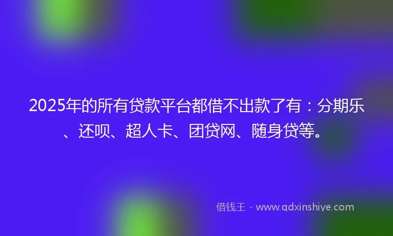 2025年的所有贷款平台都借不出款了有：分期乐、还呗、超人卡、团贷网、随身贷等。