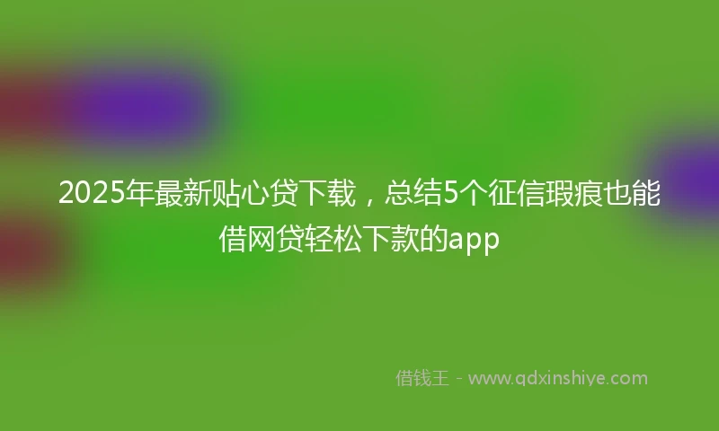 2025年最新贴心贷下载，总结5个征信瑕疵也能借网贷轻松下款的app