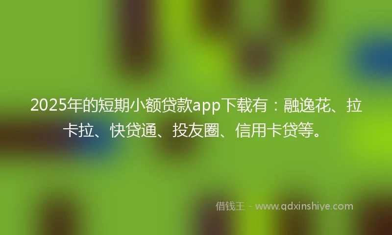 2025年的短期小额贷款app下载有：融逸花、拉卡拉、快贷通、投友圈、信用卡贷等。
