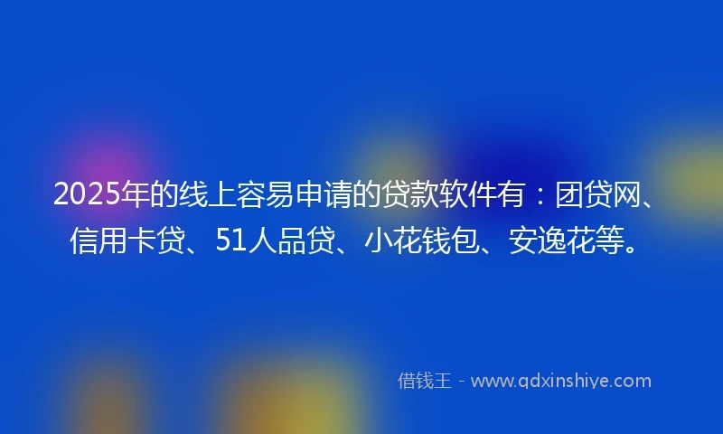 2025年的线上容易申请的贷款软件有：团贷网、信用卡贷、51人品贷、小花钱包、安逸花等。