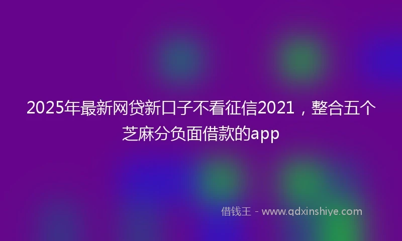 2025年最新网贷新口子不看征信2021，整合五个芝麻分负面借款的app