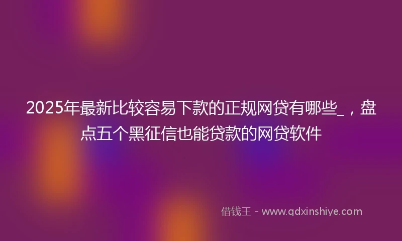 2025年最新比较容易下款的正规网贷有哪些_，盘点五个黑征信也能贷款的网贷软件