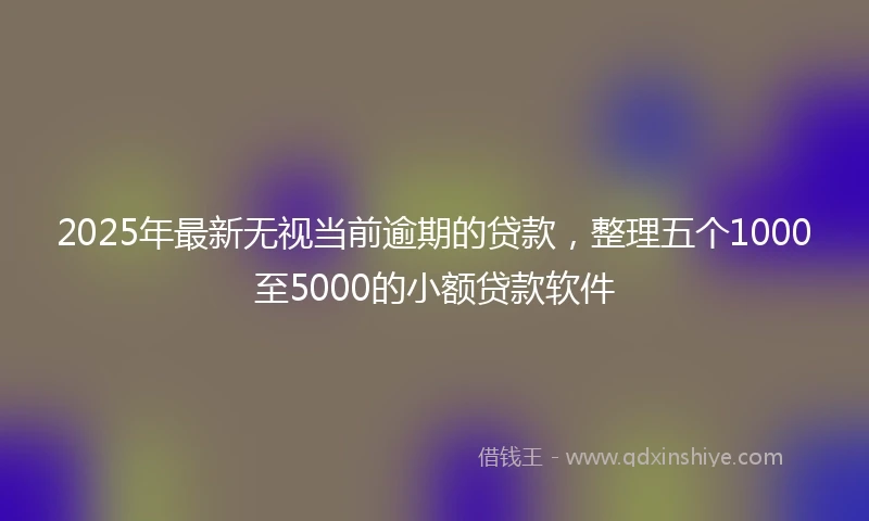 2025年最新无视当前逾期的贷款，整理五个1000至5000的小额贷款软件