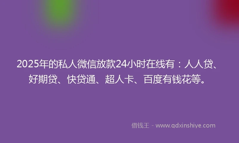 2025年的私人微信放款24小时在线有：人人贷、好期贷、快贷通、超人卡、百度有钱花等。
