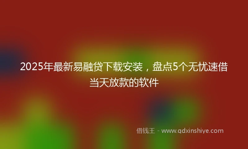 2025年最新易融贷下载安装，盘点5个无忧速借当天放款的软件