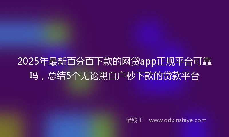 2025年最新百分百下款的网贷app正规平台可靠吗，总结5个无论黑白户秒下款的贷款平台