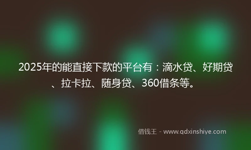 2025年的能直接下款的平台有：滴水贷、好期贷、拉卡拉、随身贷、360借条等。