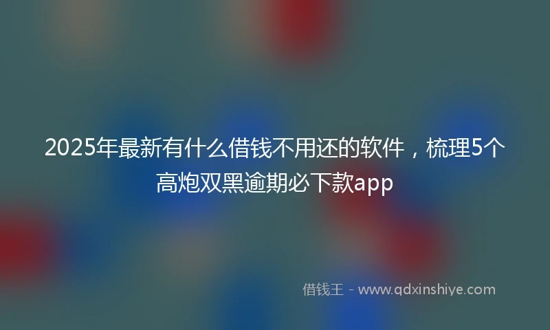 2025年最新有什么借钱不用还的软件，梳理5个高炮双黑逾期必下款app