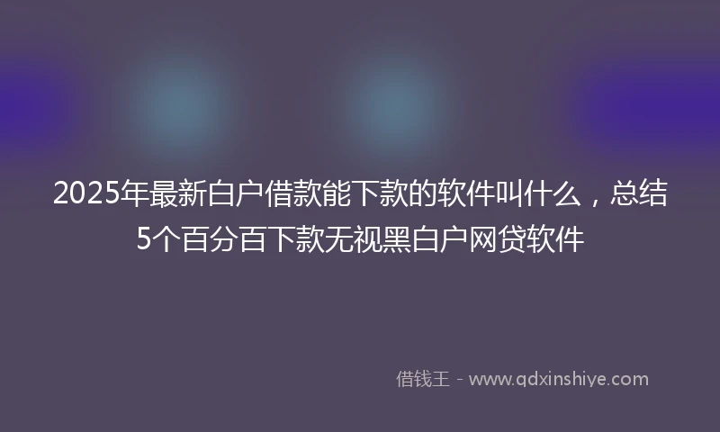 2025年最新白户借款能下款的软件叫什么，总结5个百分百下款无视黑白户网贷软件