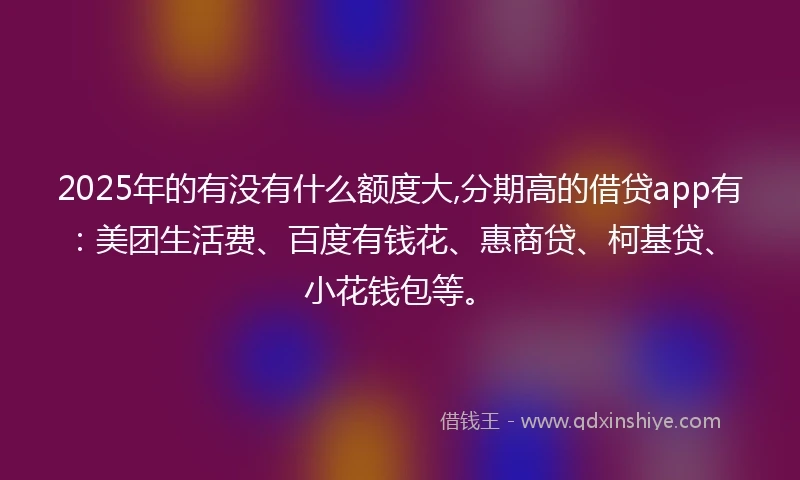 2025年的有没有什么额度大,分期高的借贷app有：美团生活费、百度有钱花、惠商贷、柯基贷、小花钱包等。