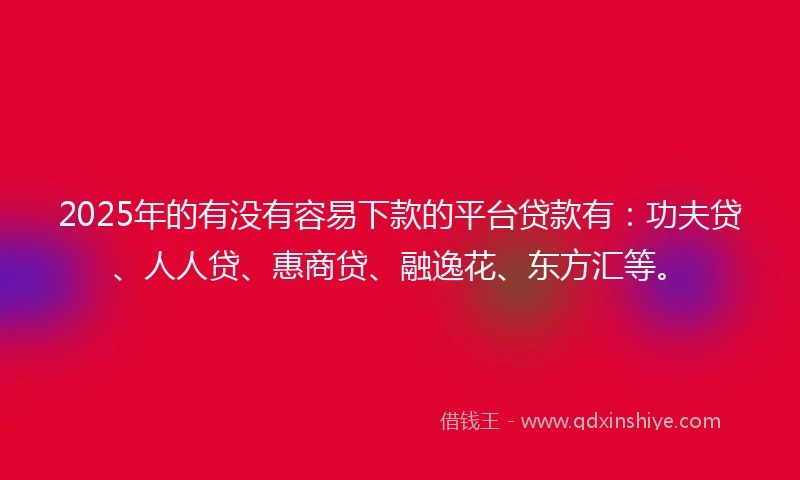 2025年的有没有容易下款的平台贷款有：功夫贷、人人贷、惠商贷、融逸花、东方汇等。