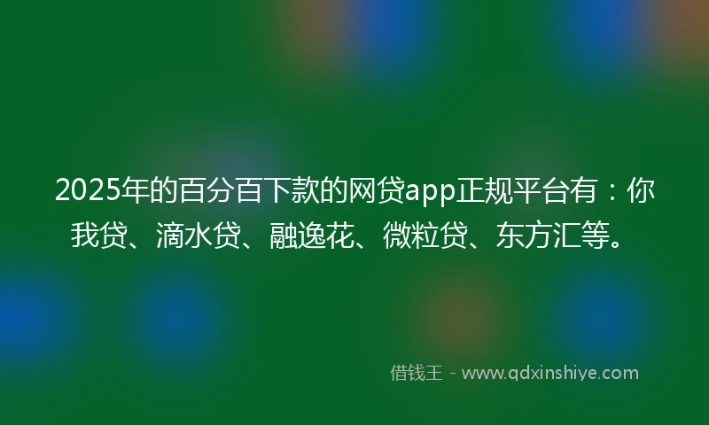 2025年的百分百下款的网贷app正规平台有：你我贷、滴水贷、融逸花、微粒贷、东方汇等。
