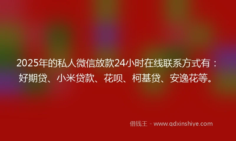 2025年的私人微信放款24小时在线联系方式有：好期贷、小米贷款、花呗、柯基贷、安逸花等。
