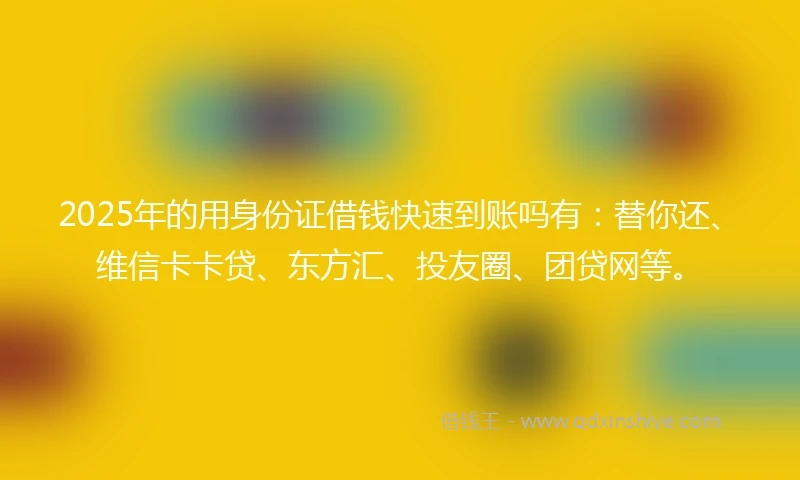 2025年的用身份证借钱快速到账吗有：替你还、维信卡卡贷、东方汇、投友圈、团贷网等。