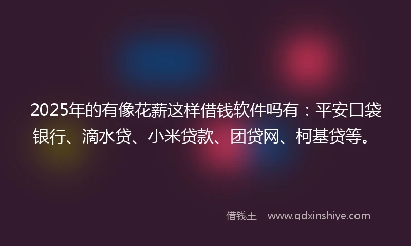 2025年的有像花薪这样借钱软件吗有：平安口袋银行、滴水贷、小米贷款、团贷网、柯基贷等。
