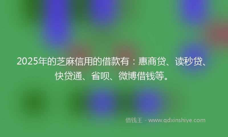 2025年的芝麻信用的借款有：惠商贷、读秒贷、快贷通、省呗、微博借钱等。