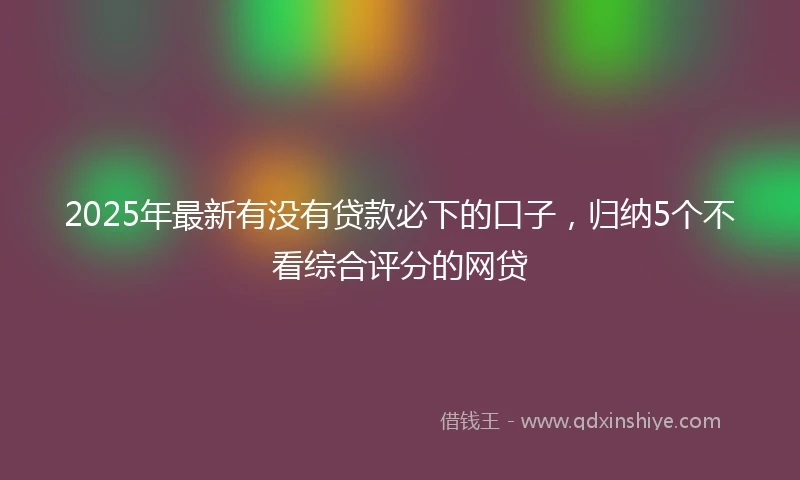 2025年最新有没有贷款必下的口子，归纳5个不看综合评分的网贷