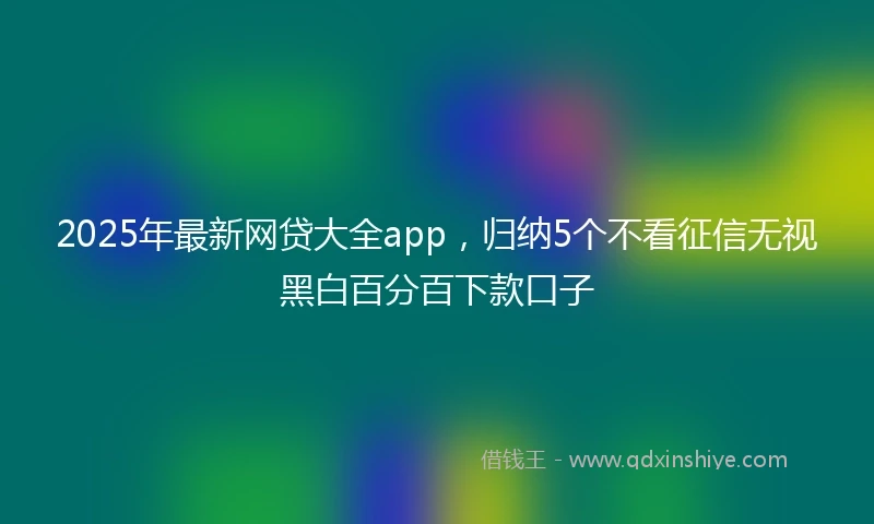 2025年最新网贷大全app，归纳5个不看征信无视黑白百分百下款口子