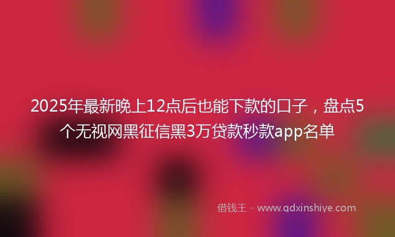 2025年最新晚上12点后也能下款的口子，盘点5个无视网黑征信黑3万贷款秒款app名单