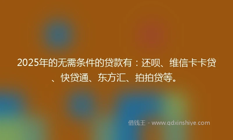 2025年的无需条件的贷款有：还呗、维信卡卡贷、快贷通、东方汇、拍拍贷等。
