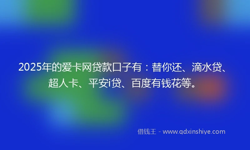2025年的爱卡网贷款口子有：替你还、滴水贷、超人卡、平安i贷、百度有钱花等。