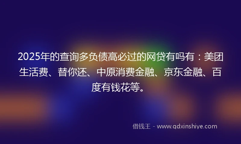2025年的查询多负债高必过的网贷有吗有：美团生活费、替你还、中原消费金融、京东金融、百度有钱花等。