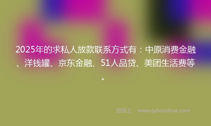 2025年的求私人放款联系方式有：中原消费金融、洋钱罐、京东金融、51人品贷、美团生活费等。