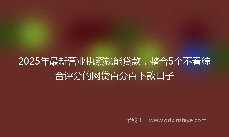 2025年最新营业执照就能贷款，整合5个不看综合评分的网贷百分百下款口子