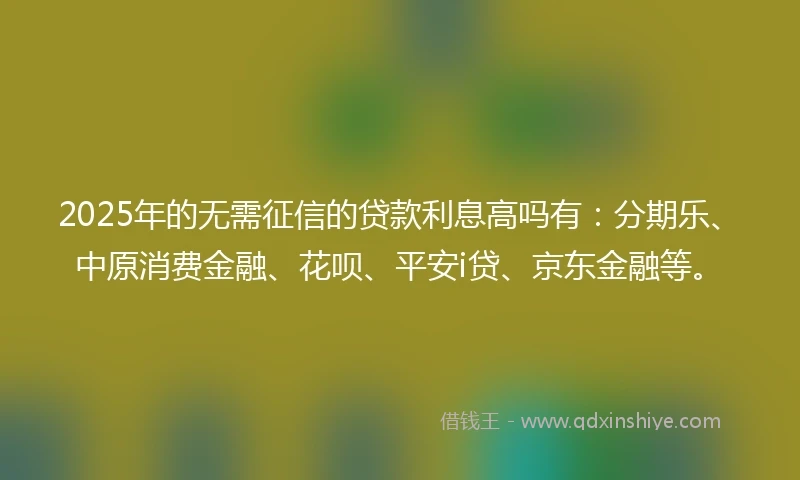2025年的无需征信的贷款利息高吗有：分期乐、中原消费金融、花呗、平安i贷、京东金融等。