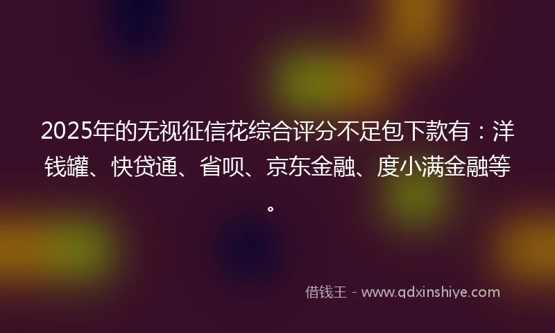 2025年的无视征信花综合评分不足包下款有：洋钱罐、快贷通、省呗、京东金融、度小满金融等。