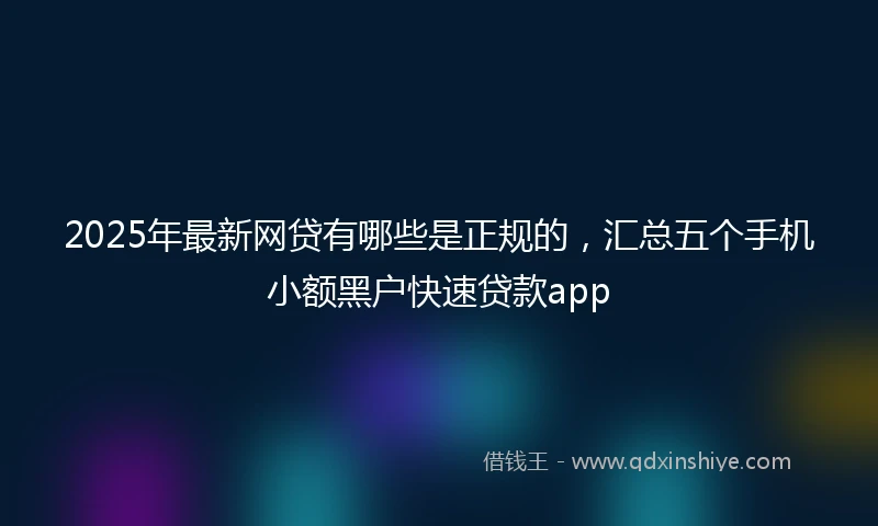2025年最新网贷有哪些是正规的，汇总五个手机小额黑户快速贷款app