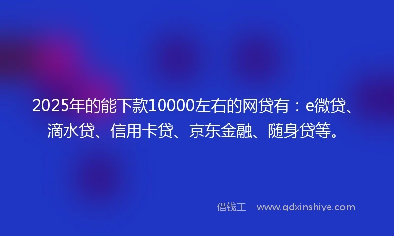 2025年的能下款10000左右的网贷有:e微贷、滴水贷、信用卡贷、京东金融、随身贷等。